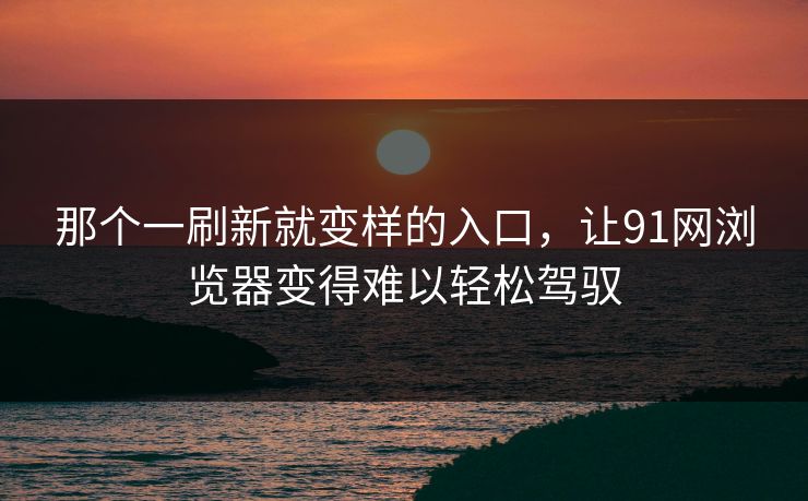 那个一刷新就变样的入口，让91网浏览器变得难以轻松驾驭